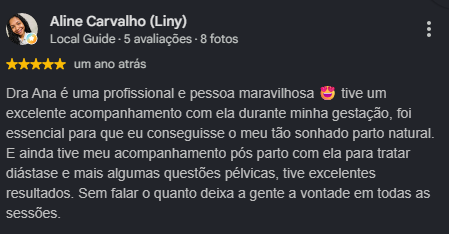 Avaliação de Aline Carvalho (Liny), 5 estrelas. Dra Ana é uma profissional e pessoa maravilhosa. Tive um excelente acompanhamento com ela durante minha gestação, foi essencial para que eu conseguisse o meu tão sonhado parto natural. E ainda tive meu acompanhamento pós parto com ela para tratar diástase e mais algumas questões pélvicas, tive excelentes resultados. Sem falar o quanto deixa a gente à vontade em todas as sessões.